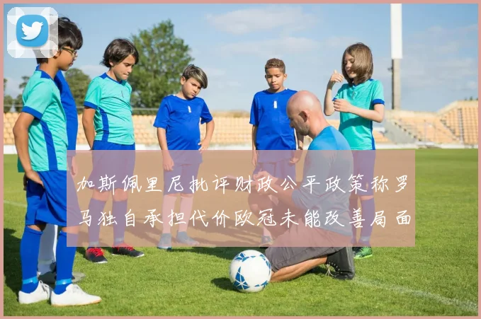 加斯佩里尼批评财政公平政策称罗马独自承担代价欧冠未能改善局面