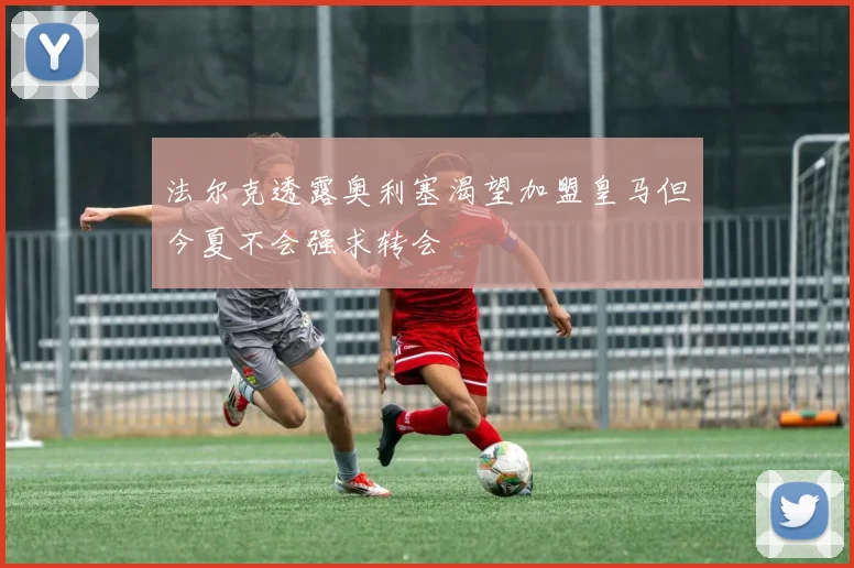 法尔克透露奥利塞渴望加盟皇马但今夏不会强求转会
