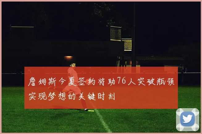 詹姆斯今夏签约将助76人突破瓶颈实现梦想的关键时刻