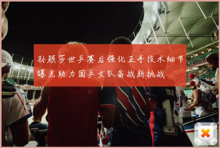 孙颖莎世乒赛后强化正手技术细节曝光助力国乒女队备战新挑战