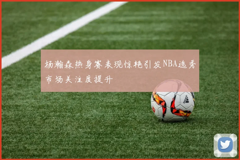 杨瀚森热身赛表现惊艳引发NBA选秀市场关注度提升