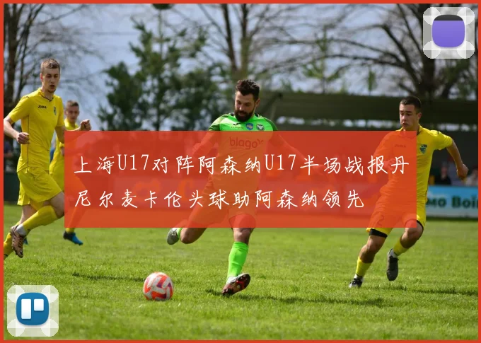 上海U17对阵阿森纳U17半场战报丹尼尔麦卡伦头球助阿森纳领先
