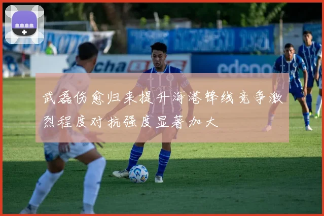 武磊伤愈归来提升海港锋线竞争激烈程度对抗强度显著加大