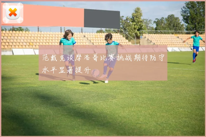 范戴克谈摩洛哥比赛挑战期待防守水平显著提升