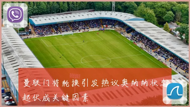 曼联门将轮换引发热议奥纳纳状态起伏成关键因素